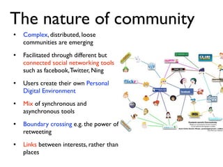 The nature of community
•   Complex, distributed, loose
    communities are emerging
•   Facilitated through different but
    connected social networking tools
    such as facebook, Twitter, Ning
•   Users create their own Personal
    Digital Environment
•   Mix of synchronous and
    asynchronous tools
•   Boundary crossing e.g. the power of
    retweeting
•   Links between interests, rather than
    places
 