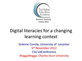 National Teaching
                   Fellow 2012



Digital literacies for a changing
        learning context
    Gráinne Conole, University of Leicester
             6th November 2012
             CSU edConference
    WaggaWagga, Charles Sturt University
 