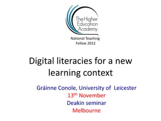 National Teaching
                 Fellow 2012



Digital literacies for a new
     learning context
  Gráinne Conole, University of Leicester
             13th November
             Deakin seminar
               Melbourne
 
