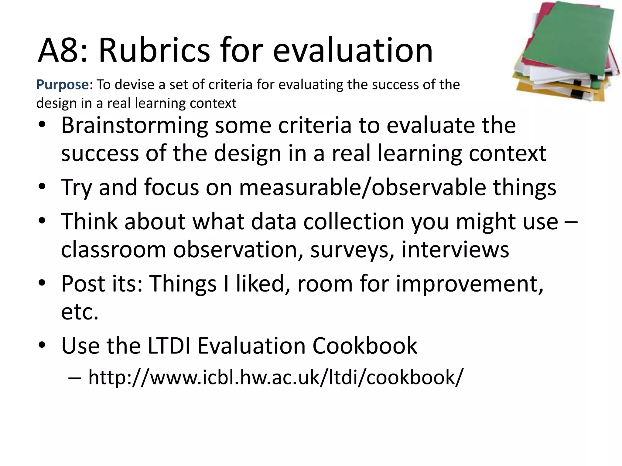 A8: Rubrics for evaluation
Purpose: To devise a set of criteria for evaluating the success of the
design in a real learning context
• Brainstorming some criteria to evaluate the
success of the design in a real learning context
• Try and focus on measurable/observable things
• Think about what data collection you might use –
classroom observation, surveys, interviews
• Post its: Things I liked, room for improvement,
etc.
• Use the LTDI Evaluation Cookbook
– http://www.icbl.hw.ac.uk/ltdi/cookbook/
 