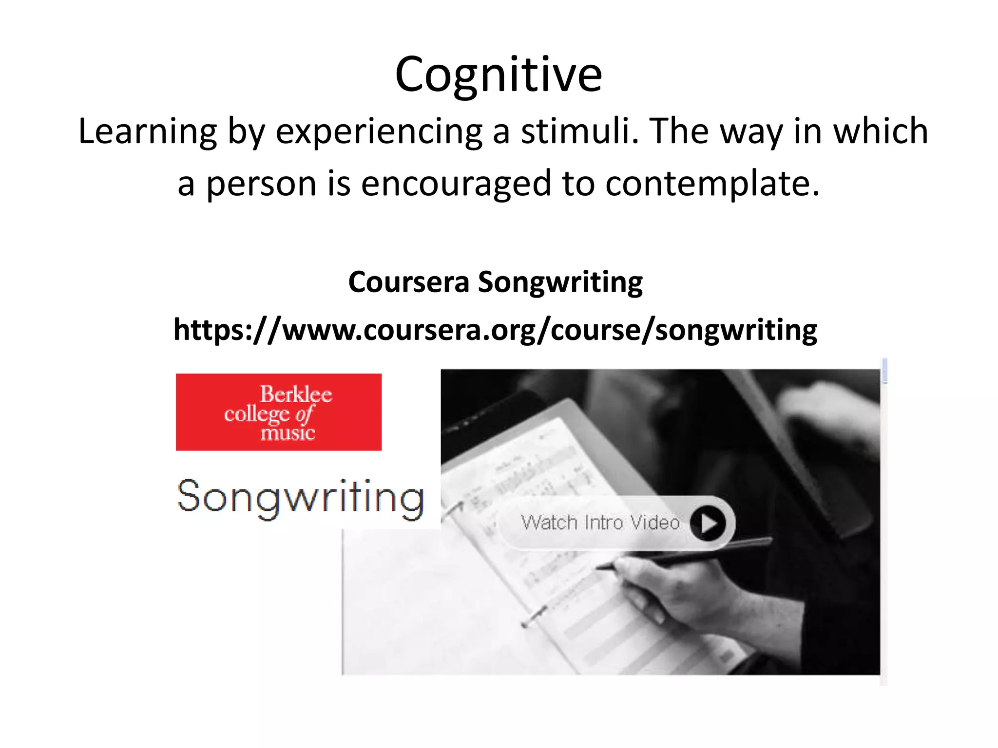 Cognitive
Learning by experiencing a stimuli. The way in which
a person is encouraged to contemplate.
Coursera Songwriting
https://www.coursera.org/course/songwriting
 