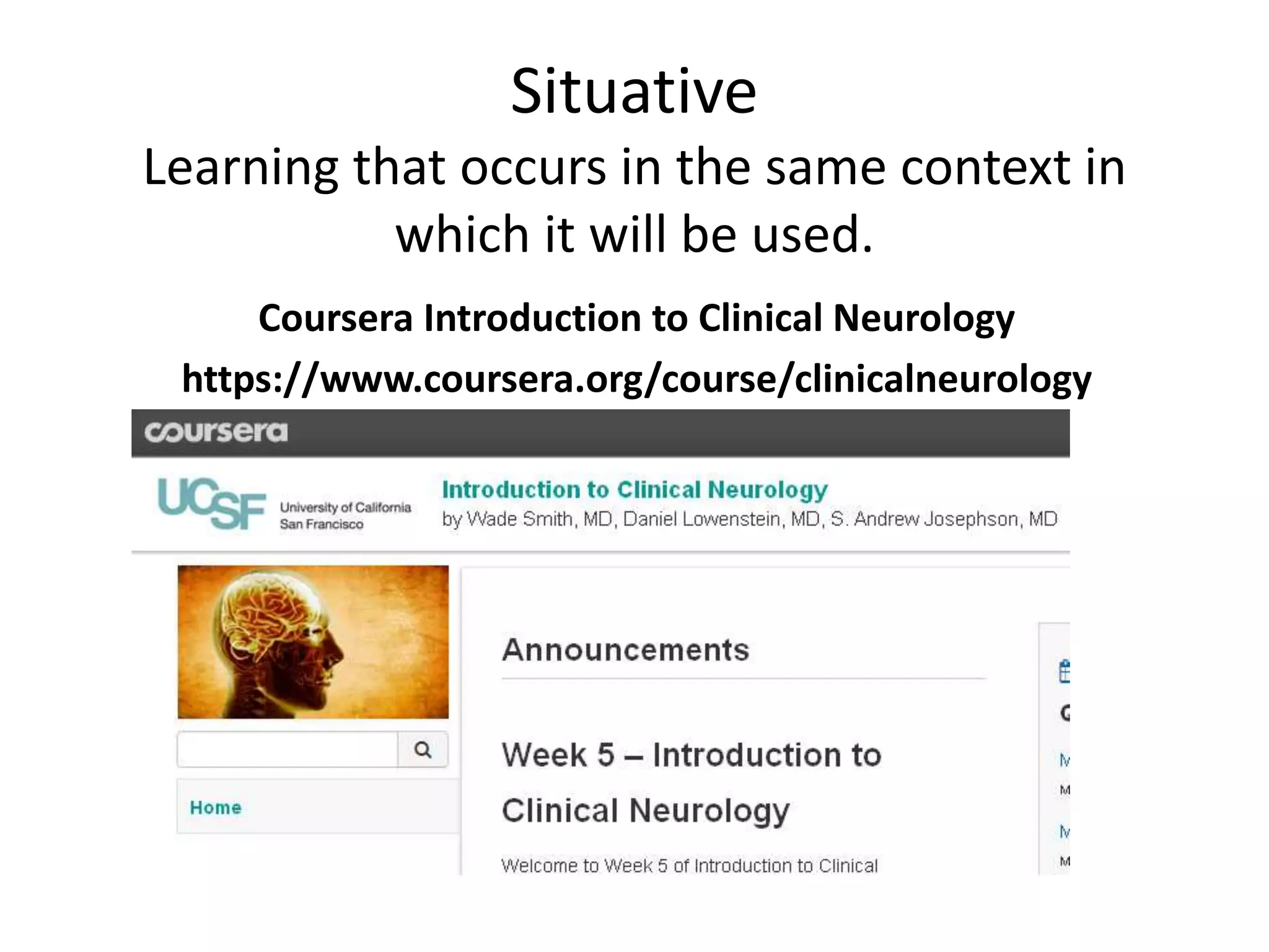 Situative
Learning that occurs in the same context in
which it will be used.
Coursera Introduction to Clinical Neurology
https://www.coursera.org/course/clinicalneurology
 