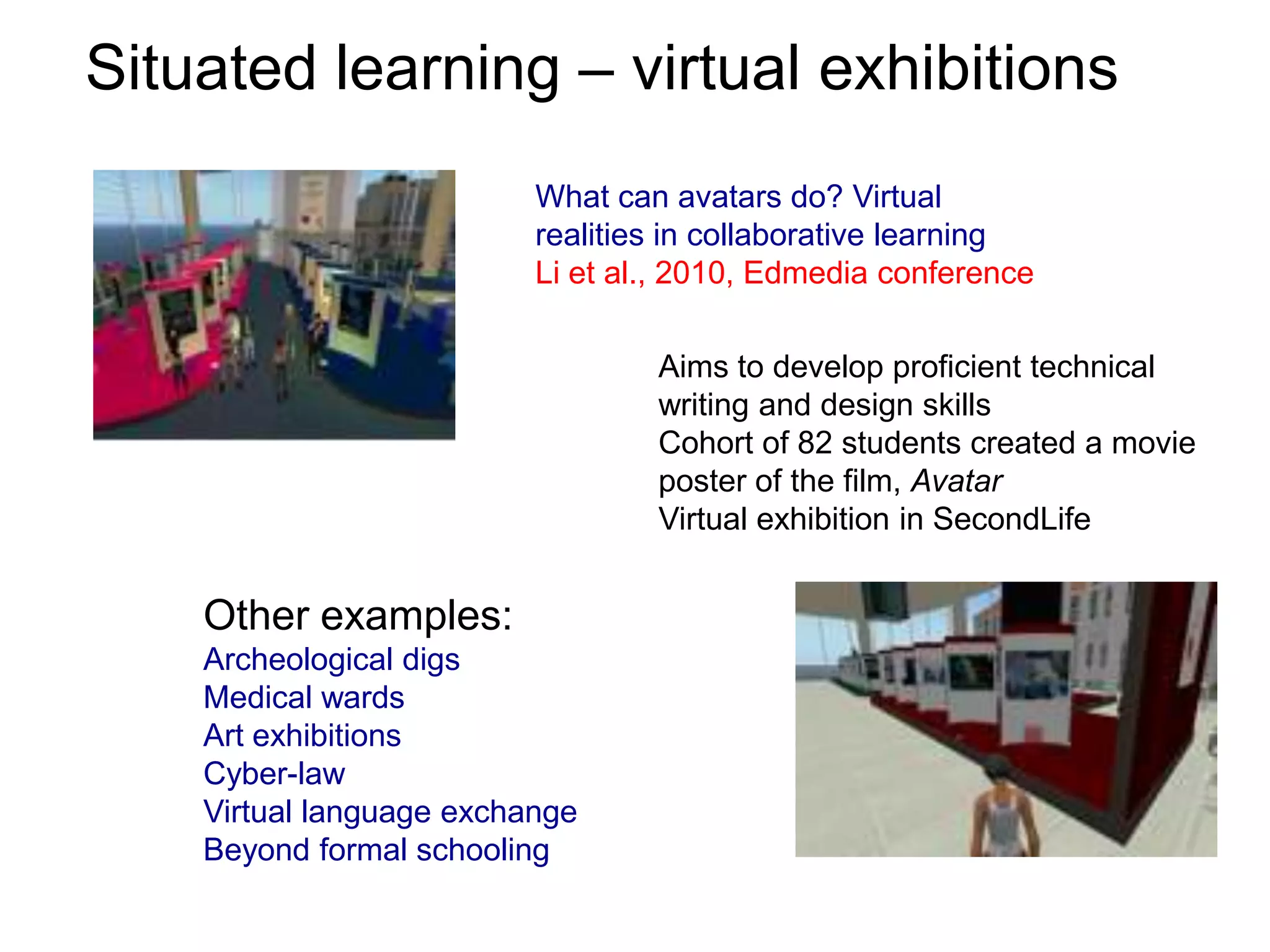 Situated learning – virtual exhibitionsWhat can avatars do? Virtual realities in collaborative learningLi et al., 2010, Edmedia conferenceAims to develop proficient technical writing and design skillsCohort of 82 students created a movie poster of the film, AvatarVirtual exhibition in SecondLifeOther examples:Archeological digsMedical wardsArt exhibitionsCyber-lawVirtual language exchangeBeyond formal schooling