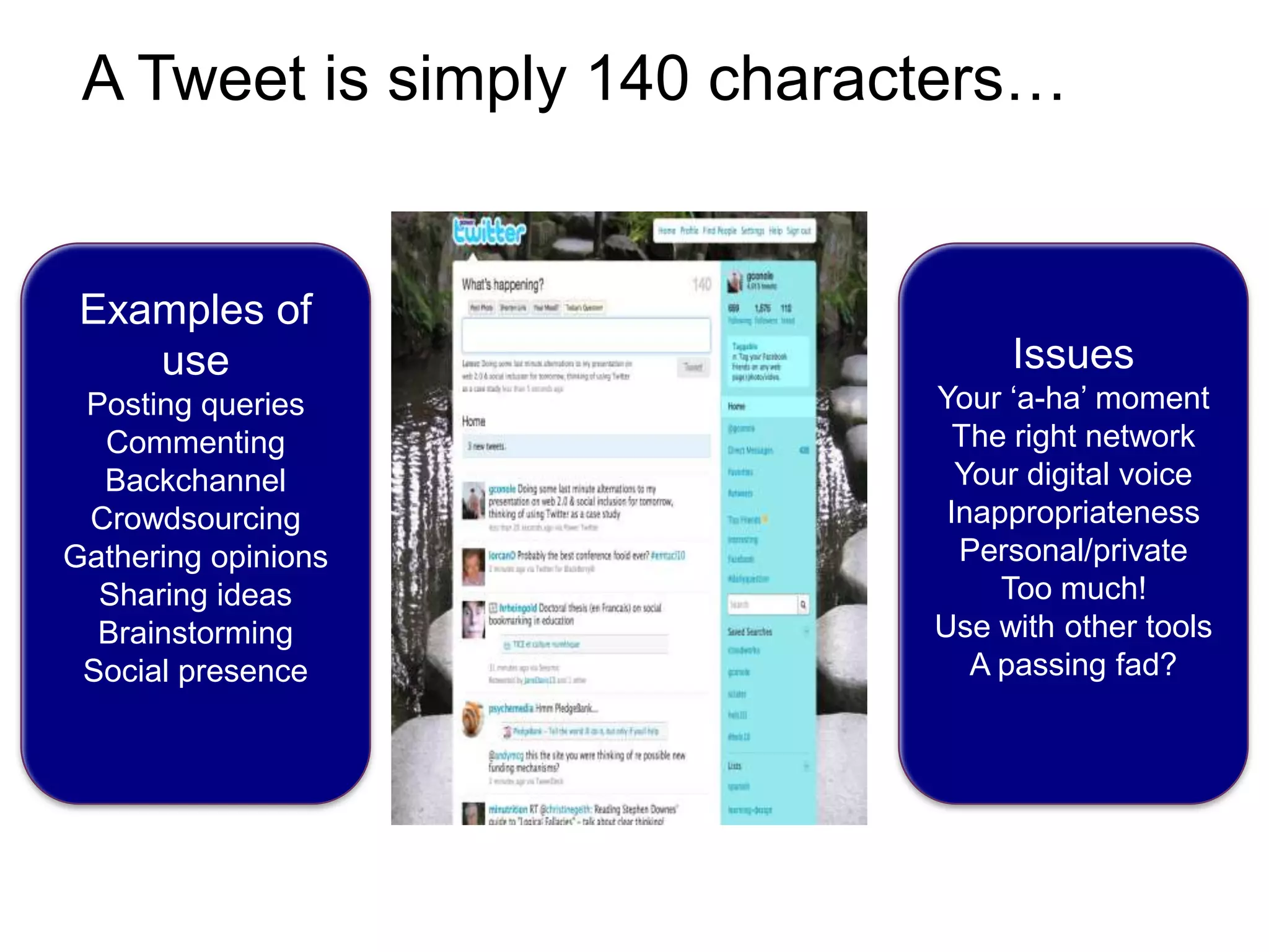 A Tweet is simply 140 characters…Examples of usePosting queriesCommentingBackchannelCrowdsourcingGathering opinionsSharing ideasBrainstormingSocial presenceIssuesYour ‘a-ha’ momentThe right networkYour digital voiceInappropriateness Personal/privateToo much!Use with other toolsA passing fad?