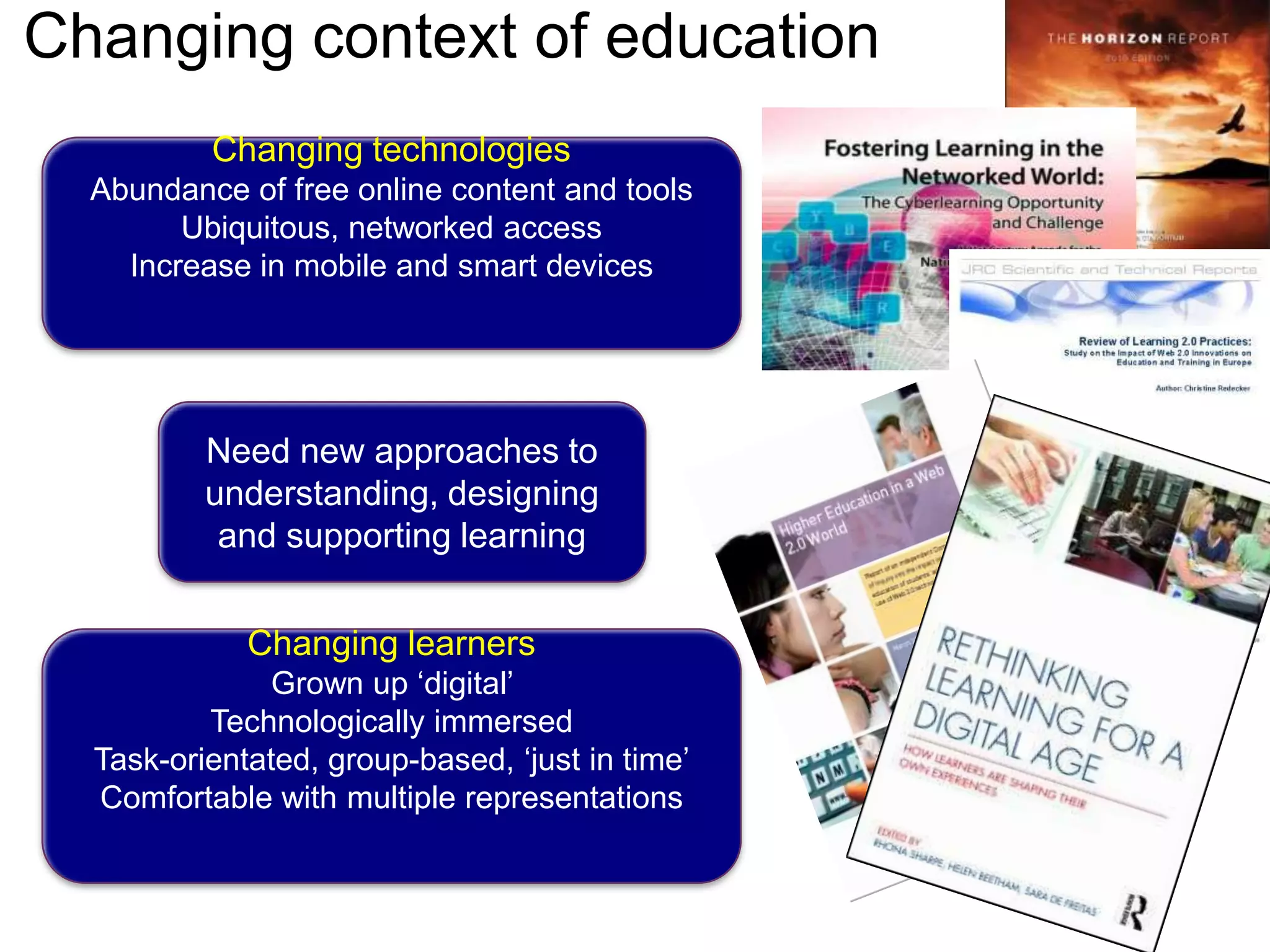 Changing context of educationChanging technologiesAbundance of free online content and toolsUbiquitous, networked accessIncrease in mobile and smart devicesNeed new approaches to understanding, designing and supporting learningChanging learnersGrown up ‘digital’ Technologically immersedTask-orientated, group-based, ‘just in time’Comfortable with multiple representations
