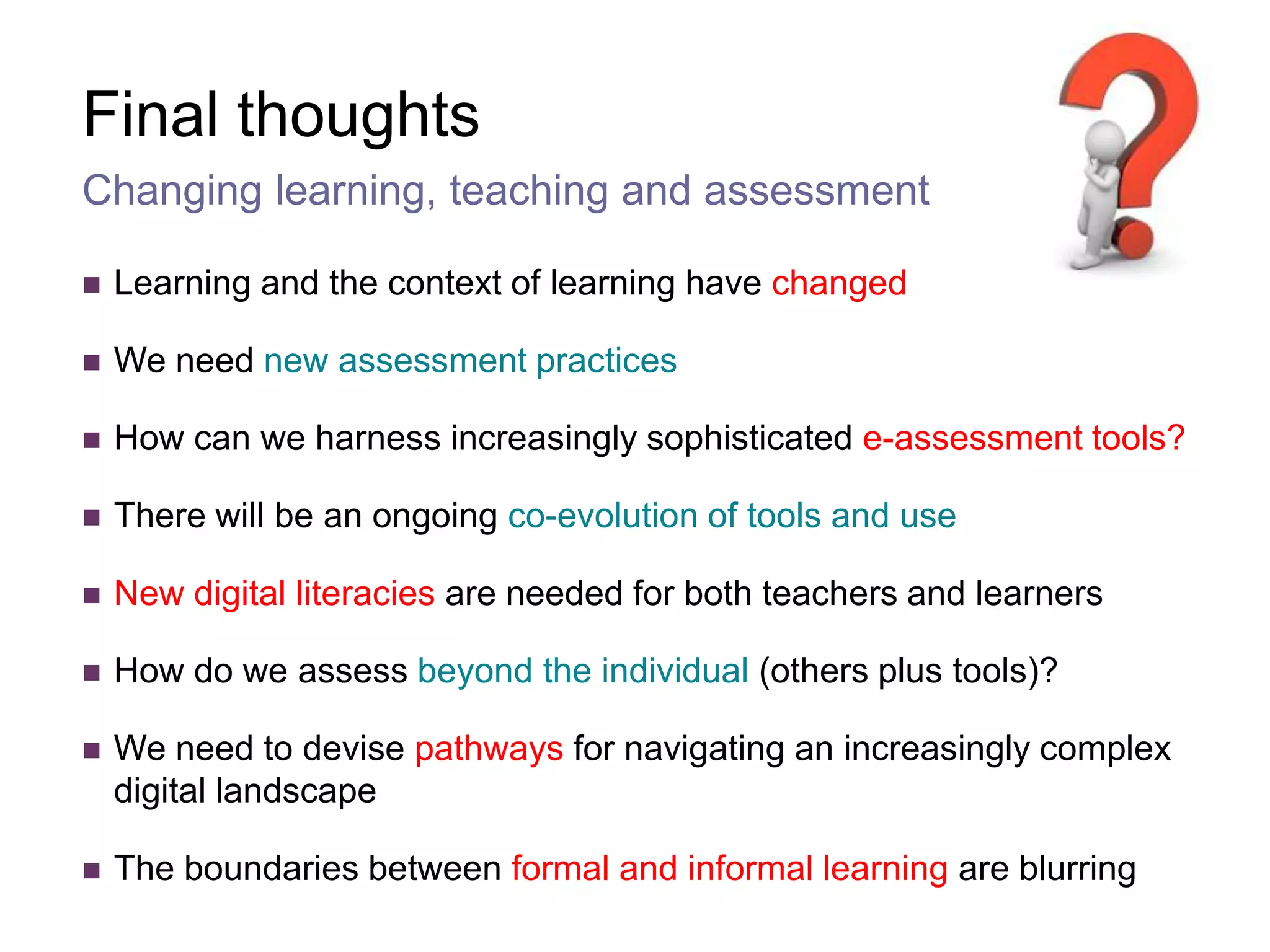 Final thoughtsLearning and the context of learning have changedWe need new assessment practices How can we harness increasingly sophisticated e-assessment tools?There will be an ongoing co-evolution of tools and useNew digital literacies are needed for both teachers and learnersHow do we assess beyond the individual (others plus tools)?We need to devise pathways for navigating an increasingly complex digital landscapeThe boundaries between formal and informal learning are blurringChanging learning, teaching and assessment 