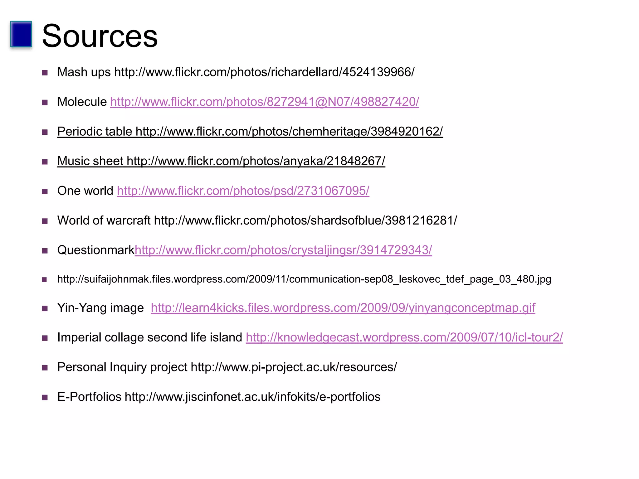 SourcesMash ups http://www.flickr.com/photos/richardellard/4524139966/Molecule http://www.flickr.com/photos/8272941@N07/498827420/Periodic table http://www.flickr.com/photos/chemheritage/3984920162/Music sheet http://www.flickr.com/photos/anyaka/21848267/One world http://www.flickr.com/photos/psd/2731067095/World of warcraft http://www.flickr.com/photos/shardsofblue/3981216281/Questionmarkhttp://www.flickr.com/photos/crystaljingsr/3914729343/http://suifaijohnmak.files.wordpress.com/2009/11/communication-sep08_leskovec_tdef_page_03_480.jpgYin-Yang image  http://learn4kicks.files.wordpress.com/2009/09/yinyangconceptmap.gifImperial collage second life island http://knowledgecast.wordpress.com/2009/07/10/icl-tour2/Personal Inquiry project http://www.pi-project.ac.uk/resources/E-Portfolios http://www.jiscinfonet.ac.uk/infokits/e-portfolios  