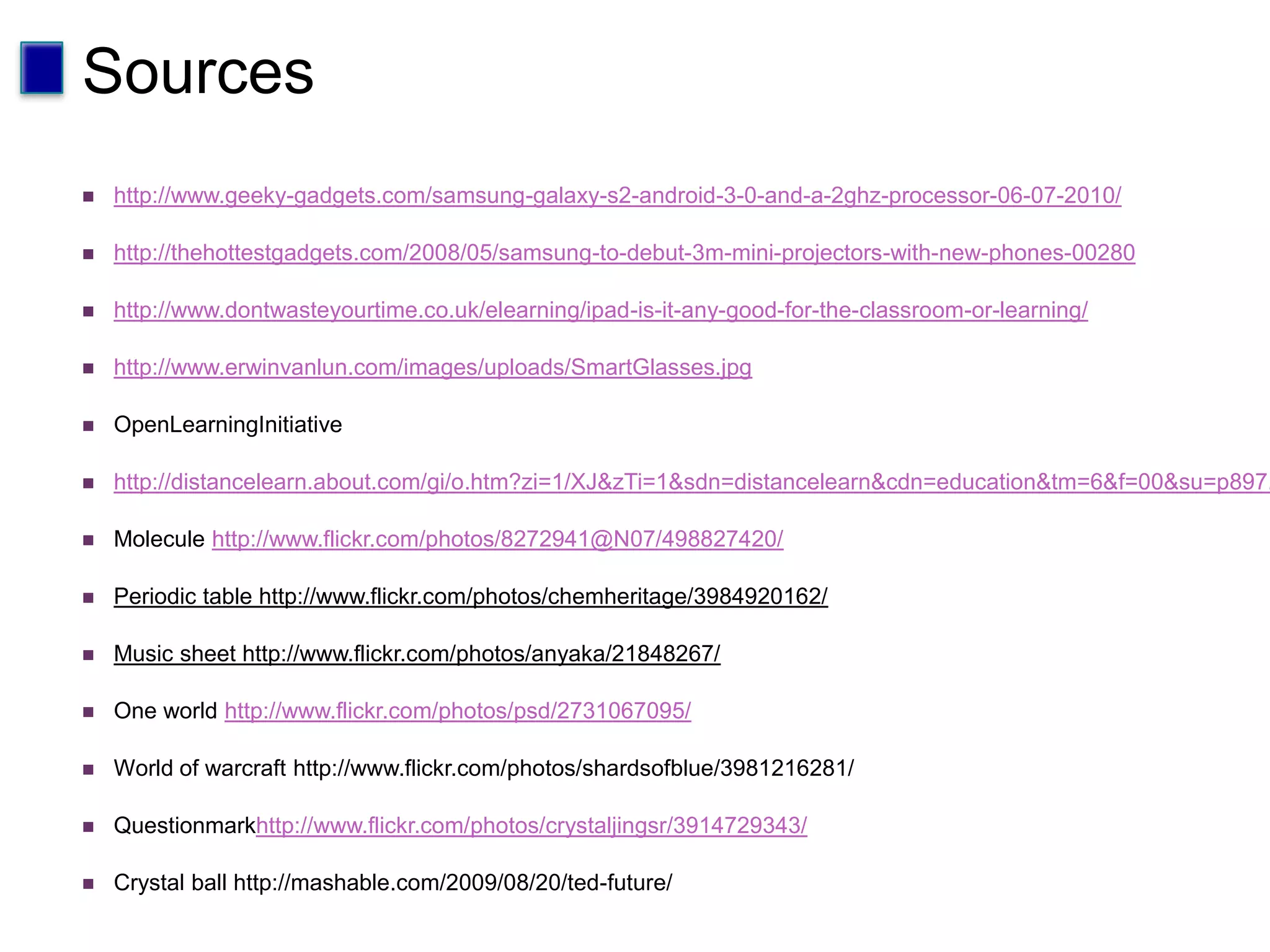 Sources	http://www.geeky-gadgets.com/samsung-galaxy-s2-android-3-0-and-a-2ghz-processor-06-07-2010/http://thehottestgadgets.com/2008/05/samsung-to-debut-3m-mini-projectors-with-new-phones-00280http://www.dontwasteyourtime.co.uk/elearning/ipad-is-it-any-good-for-the-classroom-or-learning/http://www.erwinvanlun.com/images/uploads/SmartGlasses.jpgOpenLearningInitiativehttp://distancelearn.about.com/gi/o.htm?zi=1/XJ&zTi=1&sdn=distancelearn&cdn=education&tm=6&f=00&su=p897.9.336.ip_&tt=11&bt=1&bts=1&zu=http://www.cmu.edu/oli/Molecule http://www.flickr.com/photos/8272941@N07/498827420/Periodic table http://www.flickr.com/photos/chemheritage/3984920162/Music sheet http://www.flickr.com/photos/anyaka/21848267/One world http://www.flickr.com/photos/psd/2731067095/World of warcraft http://www.flickr.com/photos/shardsofblue/3981216281/Questionmarkhttp://www.flickr.com/photos/crystaljingsr/3914729343/Crystal ball http://mashable.com/2009/08/20/ted-future/