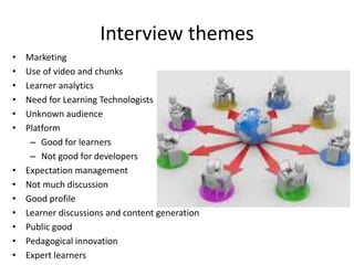 Interview themes
• Marketing
• Use of video and chunks
• Learner analytics
• Need for Learning Technologists
• Unknown audience
• Platform
– Good for learners
– Not good for developers
• Expectation management
• Not much discussion
• Good profile
• Learner discussions and content generation
• Public good
• Pedagogical innovation
• Expert learners
 