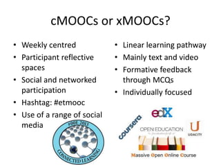 cMOOCs or xMOOCs?
• Weekly centred
• Participant reflective
spaces
• Social and networked
participation
• Hashtag: #etmooc
• Use of a range of social
media
• Linear learning pathway
• Mainly text and video
• Formative feedback
through MCQs
• Individually focused
 