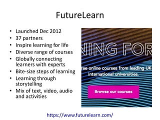 FutureLearn
• Launched Dec 2012
• 37 partners
• Inspire learning for life
• Diverse range of courses
• Globally connecting
learners with experts
• Bite-size steps of learning
• Learning through
storytelling
• Mix of text, video, audio
and activities
https://www.futurelearn.com/
 