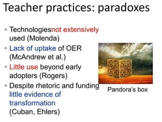 Teacher practices: paradoxes
• Technologiesnot extensively
  used (Molenda)
• Lack of uptake of OER
  (McAndrew et al.)
• Little use beyond early
  adopters (Rogers)
• Despite rhetoric and funding   Pandora’s box
  little evidence of
  transformation
  (Cuban, Ehlers)
 14
 