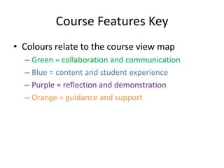 Course Features Key
• Colours relate to the course view map
  – Green = collaboration and communication
  – Blue = content and student experience
  – Purple = reflection and demonstration
  – Orange = guidance and support
 