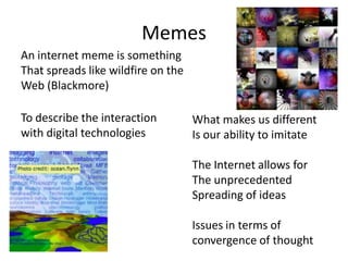 Memes
An internet meme is something
That spreads like wildfire on the
Web (Blackmore)

To describe the interaction         What makes us different
with digital technologies           Is our ability to imitate

                                    The Internet allows for
                                    The unprecedented
                                    Spreading of ideas

                                    Issues in terms of
                                    convergence of thought
 