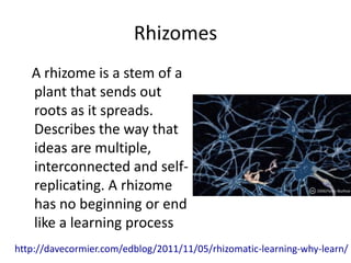 Rhizomes
   A rhizome is a stem of a
   plant that sends out
   roots as it spreads.
   Describes the way that
   ideas are multiple,
   interconnected and self-
   replicating. A rhizome
   has no beginning or end
   like a learning process
http://davecormier.com/edblog/2011/11/05/rhizomatic-learning-why-learn/
 