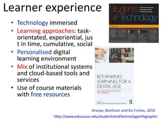 Learner experience
 • Technology immersed
 • Learning approaches: task-
   orientated, experiential, jus
   t in time, cumulative, social
 • Personalised digital
   learning environment
 • Mix of institutional systems
   and cloud-based tools and
   services
 • Use of course materials
   with free resources

                                     Sharpe, Beetham and De Freitas, 2010
                 http://www.educause.edu/studentsAndTechnologyInfographic
 