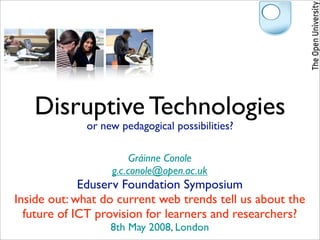 Disruptive Technologies
             or new pedagogical possibilities?

                       Gráinne Conole
                  g.c.conole@open.ac.uk
             Eduserv Foundation Symposium
Inside out: what do current web trends tell us about the
  future of ICT provision for learners and researchers?
                  8th May 2008, London
 