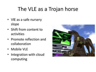The VLE as a Trojan horse
• VlE as a safe nursery
  slope
• Shift from content to
  activities
• Promote reflection and
  collaboration
• Mobile VLE
• Integration with cloud
  computing
 