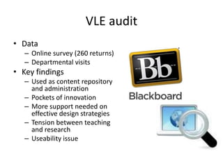 VLE audit
• Data
   – Online survey (260 returns)
   – Departmental visits
• Key findings
   – Used as content repository
     and administration
   – Pockets of innovation
   – More support needed on
     effective design strategies
   – Tension between teaching
     and research
   – Useability issue
 