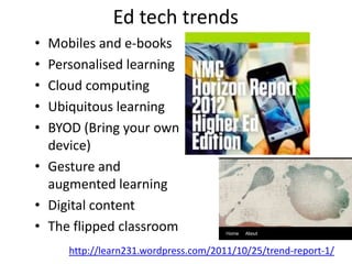 Ed tech trends
• Mobiles and e-books
• Personalised learning
• Cloud computing
• Ubiquitous learning
• BYOD (Bring your own
  device)
• Gesture and
  augmented learning
• Digital content
• The flipped classroom
     http://learn231.wordpress.com/2011/10/25/trend-report-1/
 