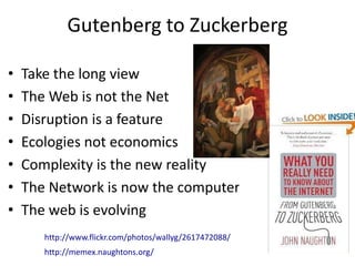Gutenberg to Zuckerberg

•   Take the long view
•   The Web is not the Net
•   Disruption is a feature
•   Ecologies not economics
•   Complexity is the new reality
•   The Network is now the computer
•   The web is evolving
       http://www.flickr.com/photos/wallyg/2617472088/
       http://memex.naughtons.org/
 