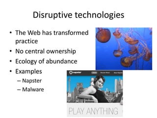 Disruptive technologies
• The Web has transformed
  practice
• No central ownership
• Ecology of abundance
• Examples
  – Napster
  – Malware
 