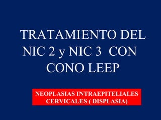 TRATAMIENTO DEL
NIC 2 y NIC 3 CON
CONO LEEP
NEOPLASIAS INTRAEPITELIALES
CERVICALES ( DISPLASIA)

 