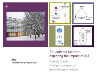 +




                           Educational futures:
                           exploring the impact of ICT
    Blog:
    www.e4innovation.com   Gráinne Conole,
                           The Open University, UK
                           Exeter University,16/06/09
 