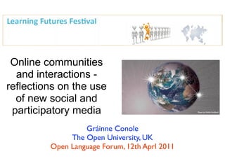 Online communities
  and interactions -
reflections on the use
  of new social and
 participatory media
                  Gráinne Conole
              The Open University, UK
         Open Language Forum, 12th Aprl 2011
 