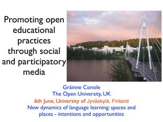 Promoting open
  educational
    practices
 through social
and participatory
     media
                     Gráinne Conole
                The Open University, UK
        6th June, University of Jyväskylä, Finland
      New dynamics of language learning: spaces and
          places - intentions and opportunities
 