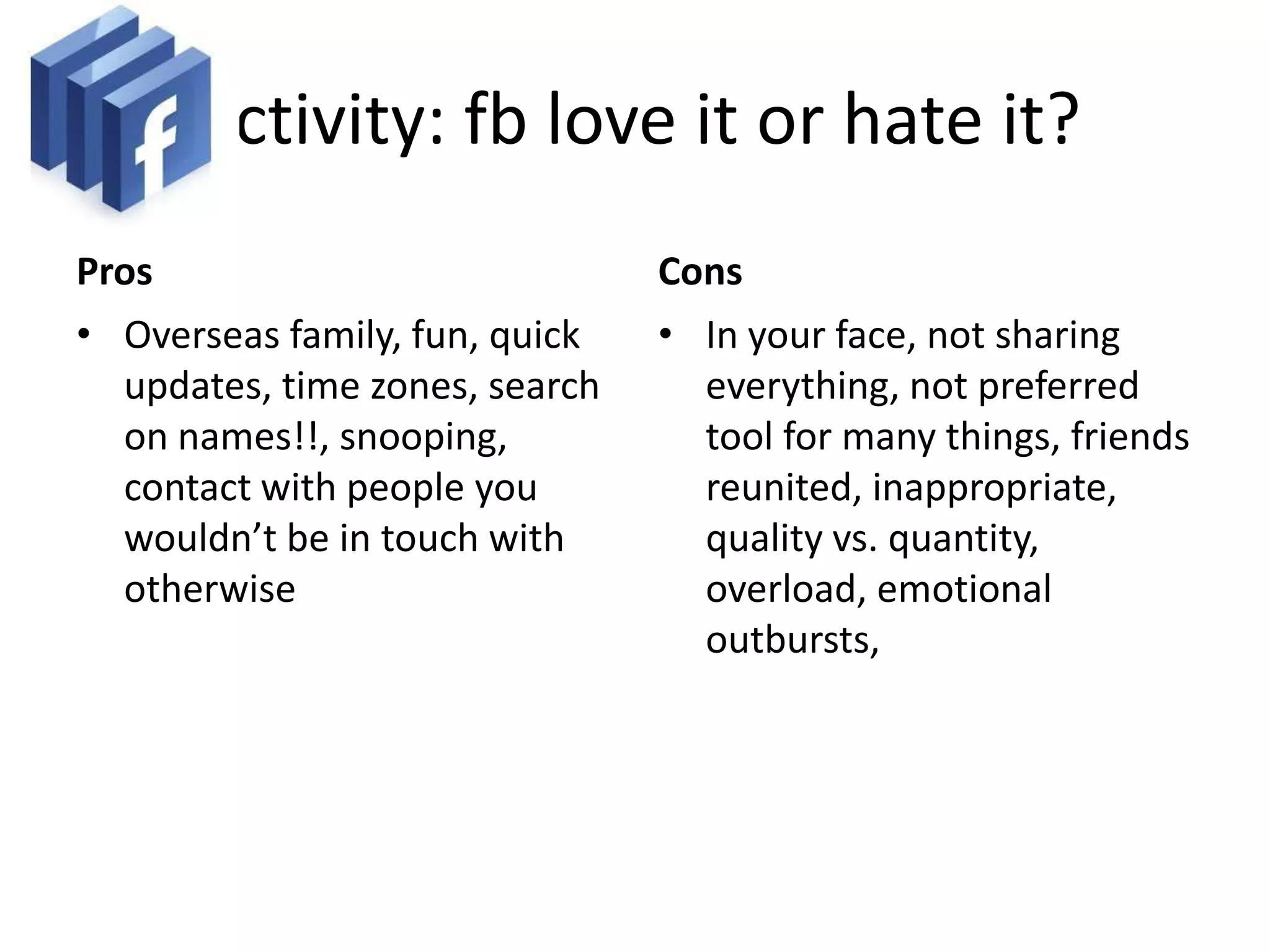 Activity: fb love it or hate it?
Pros                            Cons
• Overseas family, fun, quick   • In your face, not sharing
  updates, time zones, search     everything, not preferred
  on names!!, snooping,           tool for many things, friends
  contact with people you         reunited, inappropriate,
  wouldn’t be in touch with       quality vs. quantity,
  otherwise                       overload, emotional
                                  outbursts,
 