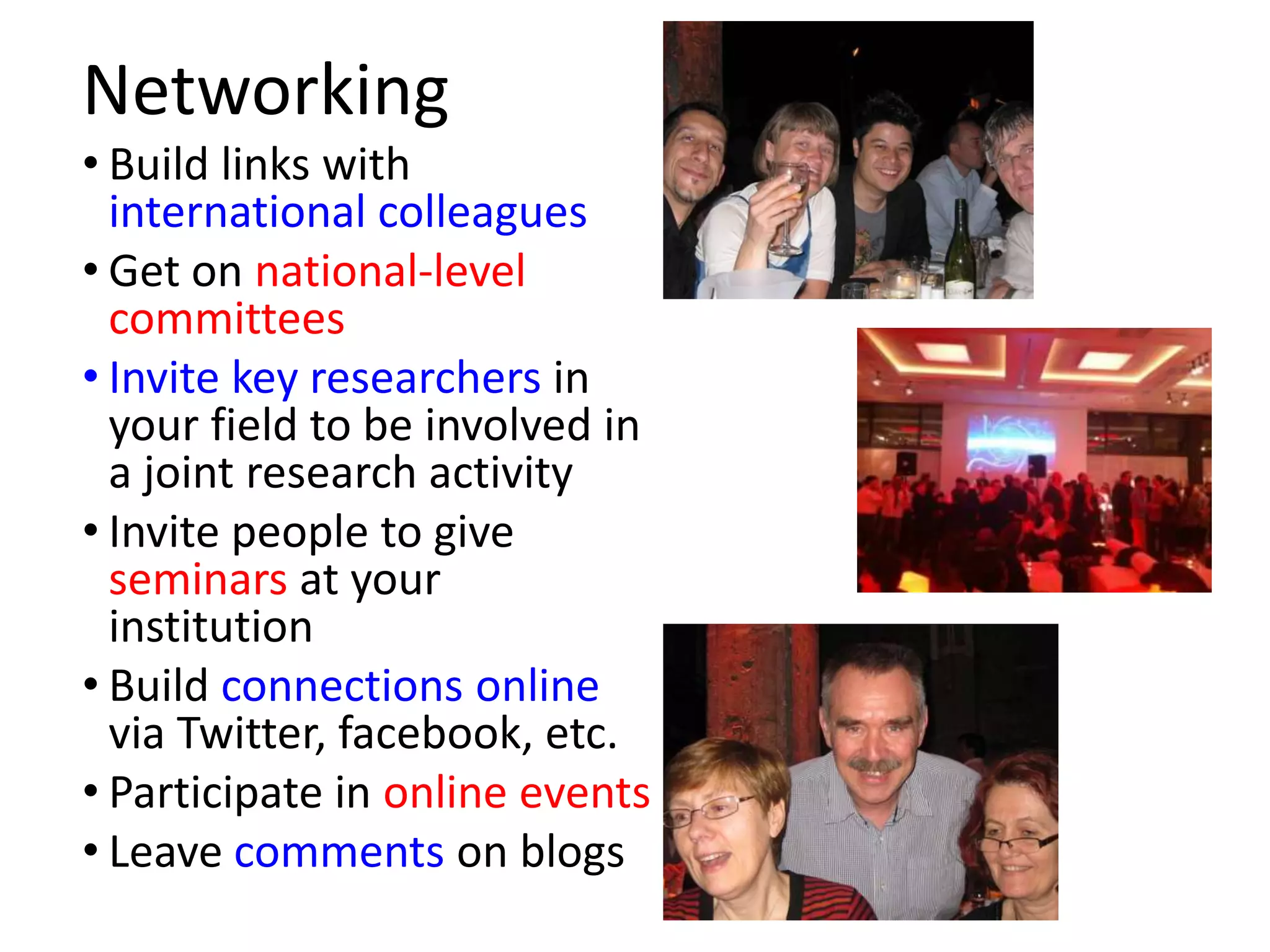 Networking
• Build links with
  international colleagues
• Get on national-level
  committees
• Invite key researchers in
  your field to be involved in
  a joint research activity
• Invite people to give
  seminars at your
  institution
• Build connections online
  via Twitter, facebook, etc.
• Participate in online events
• Leave comments on blogs
 