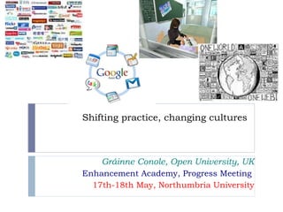 Shifting practice, changing cultures Gráinne Conole, Open University, UK Enhancement Academy, Progress Meeting  17th-18th May, Northumbria University 