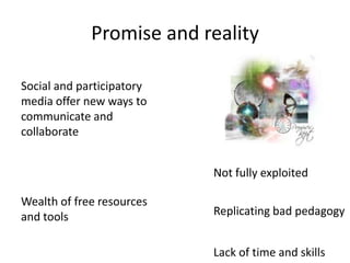Promise and reality

Social and participatory
media offer new ways to
communicate and
collaborate


                           Not fully exploited

Wealth of free resources
and tools                  Replicating bad pedagogy


                           Lack of time and skills
 