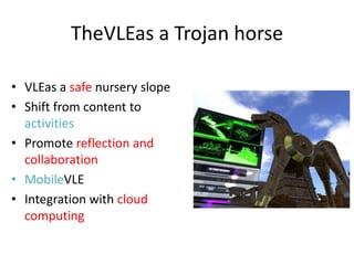 TheVLEas a Trojan horse

• VLEas a safe nursery slope
• Shift from content to
  activities
• Promote reflection and
  collaboration
• MobileVLE
• Integration with cloud
  computing
 