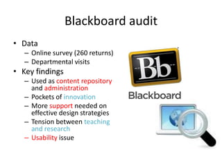 Blackboard audit
• Data
   – Online survey (260 returns)
   – Departmental visits
• Key findings
   – Used as content repository
     and administration
   – Pockets of innovation
   – More support needed on
     effective design strategies
   – Tension between teaching
     and research
   – Usability issue
 