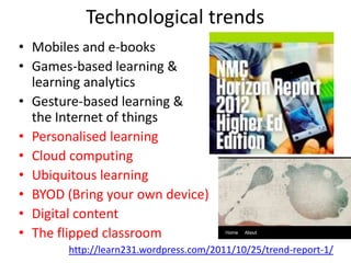 Technological trends
• Mobiles and e-books
• Games-based learning &
  learning analytics
• Gesture-based learning &
  the Internet of things
• Personalised learning
• Cloud computing
• Ubiquitous learning
• BYOD (Bring your own device)
• Digital content
• The flipped classroom
       http://learn231.wordpress.com/2011/10/25/trend-report-1/
 
