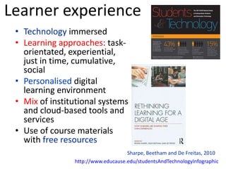 Learner experience
 • Technology immersed
 • Learning approaches: task-
   orientated, experiential,
   just in time, cumulative,
   social
 • Personalised digital
   learning environment
 • Mix of institutional systems
   and cloud-based tools and
   services
 • Use of course materials
   with free resources
                                    Sharpe, Beetham and De Freitas, 2010
                http://www.educause.edu/studentsAndTechnologyInfographic
 