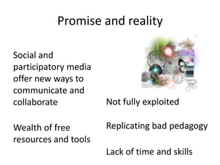 Promise and reality

Social and
participatory media
offer new ways to
communicate and
collaborate           Not fully exploited

Wealth of free        Replicating bad pedagogy
resources and tools
                      Lack of time and skills
 