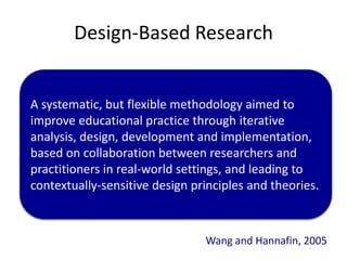 Design-Based Research


A systematic, but flexible methodology aimed to
improve educational practice through iterative
analysis, design, development and implementation,
based on collaboration between researchers and
practitioners in real-world settings, and leading to
contextually-sensitive design principles and theories.



                                Wang and Hannafin, 2005
 