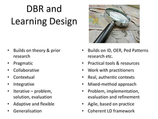 DBR and
 Learning Design

• Builds on theory & prior   • Builds on ID, OER, Ped Patterns
  research                     research etc.
• Pragmatic                  • Practical tools & resources
• Collaborative              • Work with practitioners
• Contextual                 • Real, authentic contexts
• Integrative                • Mixed-method approach
• Iterative – problem,       • Problem, implementation,
  solution, evaluation         evaluation and refinement
• Adaptive and flexible      • Agile, based on practice
• Generalisation             • Coherent LD framework
 
