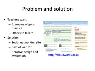 Problem and solution
• Teachers want
   – Examples of good
     practice
   – Others to talk to
• Solution
   – Social networking site
   – Best of web 2.0
   – Iterative design and
     evaluation               http://cloudworks.ac.uk
 