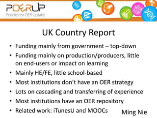 UK Country Report
• Funding mainly from government – top-down
• Funding mainly on production/producers, little
  on end-users or impact on learning
• Mainly HE/FE, little school-based
• Most institutions don’t have an OER strategy
• Lots on cascading and transferring of experience
• Most institutions have an OER repository
• Related work: iTunesU and MOOCs         Ming Nie
 