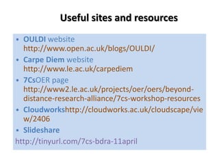 Useful sites and resources
• OULDI website
  http://www.open.ac.uk/blogs/OULDI/
• Carpe Diem website
  http://www.le.ac.uk/carpediem
• 7CsOER page
  http://www2.le.ac.uk/projects/oer/oers/beyond-
  distance-research-alliance/7cs-workshop-resources
• Cloudworkshttp://cloudworks.ac.uk/cloudscape/vie
  w/2406
• Slideshare
http://tinyurl.com/7cs-bdra-11april
 