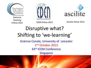 Disruptive what?
Shifting to ‘we-learning’
Gráinne Conole, University of Leicester
2nd October 2013
63rd ICEM Conference
Singapore
National
Teaching
Fellow 2012 Ascilite fellow 2012EDEN fellow 2013
 