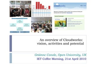 An overview of Cloudworks:  vision, activities and potential Gráinne Conole, Open University, UK IET Coffee Morning, 21st April 2010 