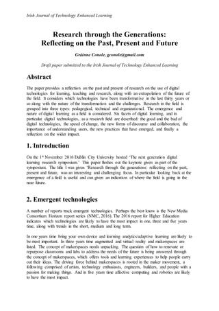 Irish Journal of Technology Enhanced Learning
Research through the Generations:
Reflecting on the Past, Present and Future
Gráinne Conole, gconole@gmail.com
Draft paper submitted to the Irish Journal of Technology Enhanced Learning
Abstract
The paper provides a reflection on the past and present of research on the use of digital
technologies for learning, teaching and research, along with an extrapolation of the future of
the field. It considers which technologies have been transformative in the last thirty years or
so along with the nature of the transformation and the challenges. Research in the field is
grouped into three types: pedagogical, technical and organizational. The emergence and
nature of digital learning as a field is considered. Six facets of digital learning, and in
particular digital technologies, as a research field are described: the good and the bad of
digital technologies, the speed of change, the new forms of discourse and collaboration, the
importance of understanding users, the new practices that have emerged, and finally a
reflection on the wider impact.
1. Introduction
On the 1st November 2016 Dublin City University hosted ‘The next generation digital
learning research symposium.’ This paper fleshes out the keynote given as part of the
symposium. The title I was given ‘Research through the generations: reflecting on the past,
present and future, was an interesting and challenging focus. In particular looking back at the
emergence of a field is useful and can given an indication of where the field is going in the
near future.
2. Emergent technologies
A number of reports track emergent technologies. Perhaps the best know is the New Media
Consortium Horizon report series (NMC, 2016). The 2016 report for Higher Education
indicates which technologies are likely to have the most impact in one, three and five years
time, along with trends in the short, medium and long term.
In one years time bring your own device and learning analytics/adaptive learning are likely to
be most important. In three years time augmented and virtual reality and makerspaces are
listed. The concept of makerspaces needs unpacking. The question of how to renovate or
repurpose classrooms and labs to address the needs of the future is being answered through
the concept of makerspaces, which offers tools and learning experiences to help people carry
out their ideas. The driving force behind makerspaces is rooted in the maker movement, a
following comprised of artists, technology enthusiasts, engineers, builders, and people with a
passion for making things. And in five years time affective computing and robotics are likely
to have the most impact.
 
