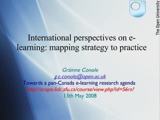 International perspectives on e-learning: mapping strategy to practice Gráinne Conole [email_address] Towards a pan-Canada e-learning research agenda  http://scope.lidc.sfu.ca/course/view.php?id=56rs? 13th May 2008 