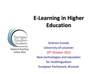 E-Learning in Higher
                         Education

                             Gráinne Conole
National Teaching         University of Leicester
  Fellow 2012              19th October 2012
                     New technologies and education
                           for multilingualism
                      European Parliament, Brussels
 