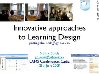 Innovative approaches
  to Learning Design
    putting the pedagogy back in

            Gráinne Conole
       g.c.conole@open.ac.uk
    LAMS Conference, Cadiz
          26th June 2008
 